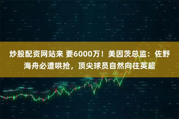 炒股配资网站来 要6000万！美因茨总监：佐野海舟必遭哄抢，顶尖球员自然向往英超