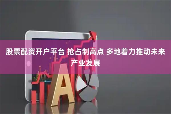 股票配资开户平台 抢占制高点 多地着力推动未来产业发展