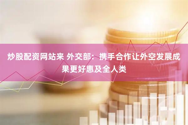 炒股配资网站来 外交部：携手合作让外空发展成果更好惠及全人类